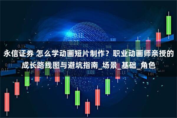 永信证券 怎么学动画短片制作？职业动画师亲授的成长路线图与避坑指南_场景_基础_角色