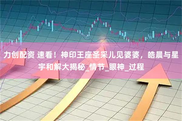 力创配资 速看！神印王座圣采儿见婆婆，皓晨与星宇和解大揭秘_情节_眼神_过程