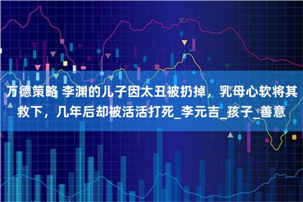 万德策略 李渊的儿子因太丑被扔掉，乳母心软将其救下，几年后却被活活打死_李元吉_孩子_善意