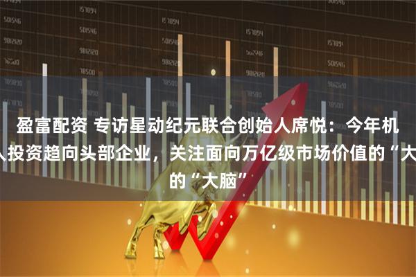 盈富配资 专访星动纪元联合创始人席悦：今年机器人投资趋向头部企业，关注面向万亿级市场价值的“大脑”