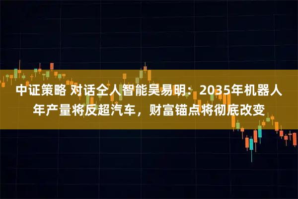 中证策略 对话仝人智能吴易明:2035年机器人年产量将反超汽车,财富锚点将彻底改变