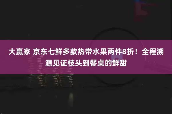 大赢家 京东七鲜多款热带水果两件8折！全程溯源见证枝头到餐桌的鲜甜