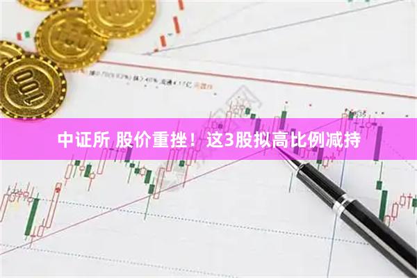 中证所 股价重挫！这3股拟高比例减持