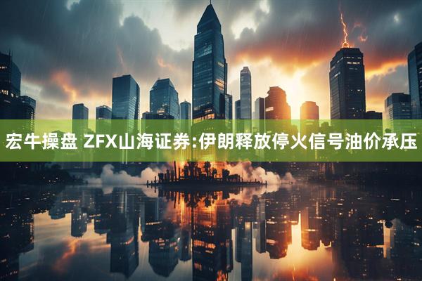 宏牛操盘 ZFX山海证券:伊朗释放停火信号油价承压