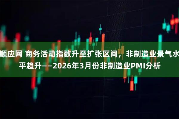 顺应网 商务活动指数升至扩张区间，非制造业景气水平趋升——2026年3月份非制造业PMI分析
