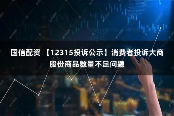 国信配资 【12315投诉公示】消费者投诉大商股份商品数量不足问题