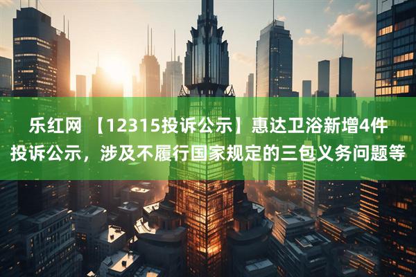 乐红网 【12315投诉公示】惠达卫浴新增4件投诉公示，涉及不履行国家规定的三包义务问题等