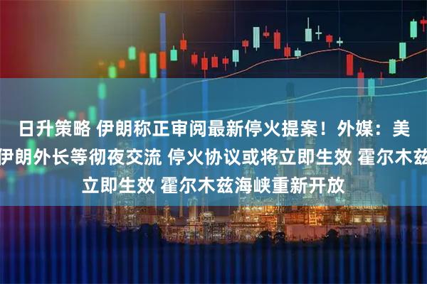 日升策略 伊朗称正审阅最新停火提案！外媒：美副总统万斯和伊朗外长等彻夜交流 停火协议或将立即生效 霍尔木兹海峡重新开放