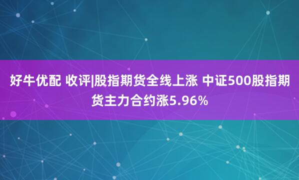 好牛优配 收评|股指期货全线上涨 中证500股指期货主力合约涨5.96%