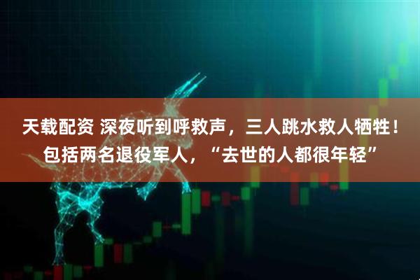天载配资 深夜听到呼救声，三人跳水救人牺牲！包括两名退役军人，“去世的人都很年轻”